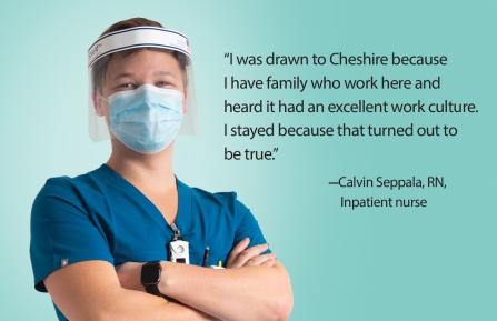 I was drawn to Cheshire because I have family who work here and heard it had an excellent work culture. I stayed because that turned out to be true." Says Calvin Seppala, RN, Inpatient Nurse
