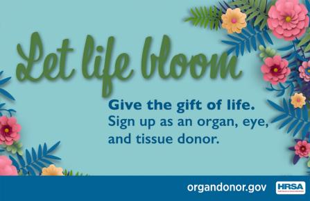 Let life bloom: Give the gift of life. Sign up as an organ, eye, and tissue donor. organdonor.gov