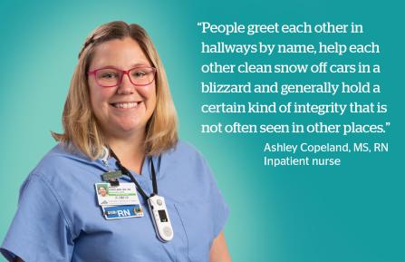 “People greet each other in  hallways by name, help each  other clean snow off cars in a ,  blizzard and generally hold a  certain kind of integrity that is  not often seen in other places.” - Ashley Copeland, RN