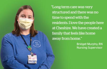 “Long term care was very  structured and there was no  time to spend with the residents. I love the people here at Cheshire. We have created a family that feels  like home away from home.” - Bridget Murphy, RN