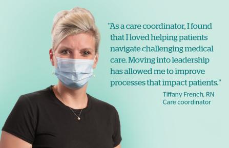 “As a care coordinator, I found that I loved helping patients navigate challenging medical care. Moving into leadership  has allowed me to improve  processes that impact patients.” Tiffany French, RN