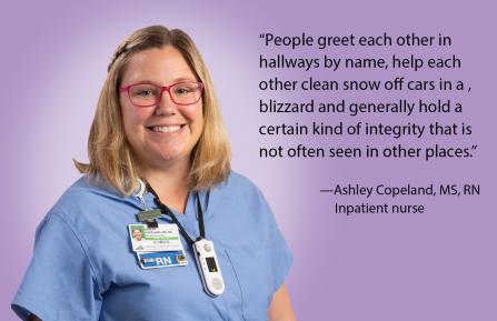 “People greet each other in  hallways by name, help each  other clean snow off cars in a ,  blizzard and generally hold a  certain kind of integrity that is  not often seen in other places.” - Ashley Copeland, RN
