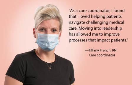 “As a care coordinator, I found that I loved helping patients navigate challenging medical care. Moving into leadership  has allowed me to improve  processes that impact patients.” Tiffany French, RN