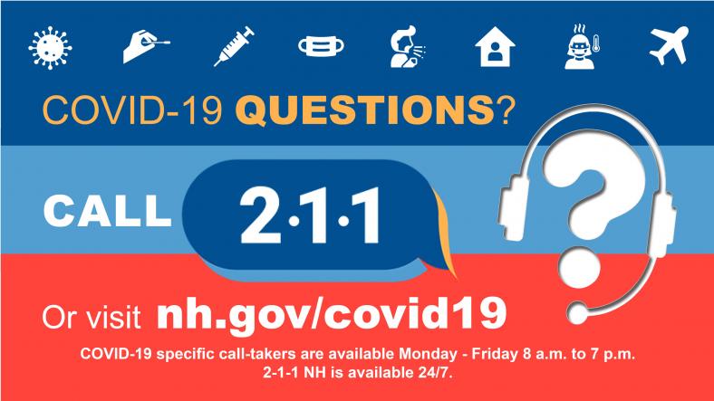 Call 2-1-1 in New Hampshire with COVID-19 questions. COVID-19-specific call-takers available Monday through Friday, 8 a.m. to 7 p.m.
